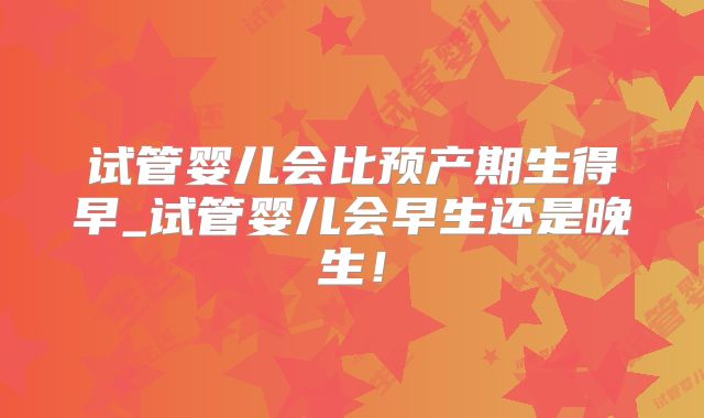 试管婴儿会比预产期生得早_试管婴儿会早生还是晚生!
