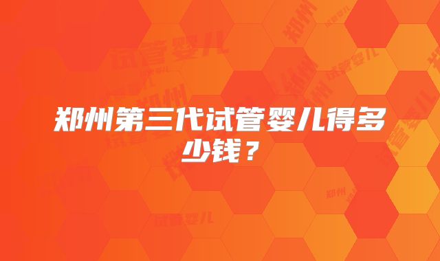 郑州第三代试管婴儿得多少钱?