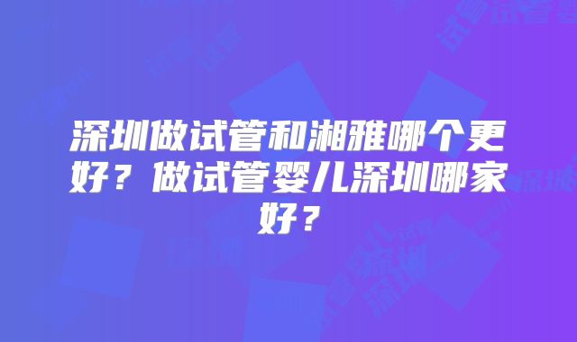 深圳做试管和湘雅哪个更好?做试管婴儿深圳哪家好?