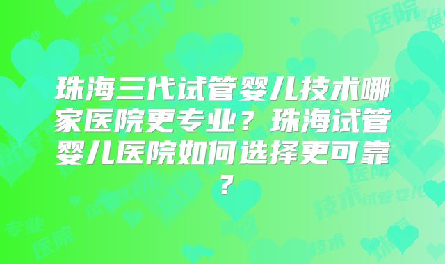 珠海三代试管婴儿技术哪家医院更专业？珠海试管婴儿医院如何选择更可靠？