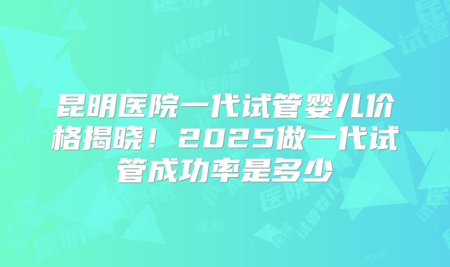 昆明医院一代试管婴儿价格揭晓!2025做一代试管成功率是多少