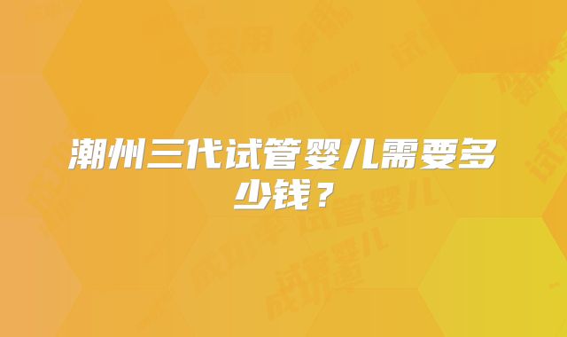 潮州三代试管婴儿需要多少钱?