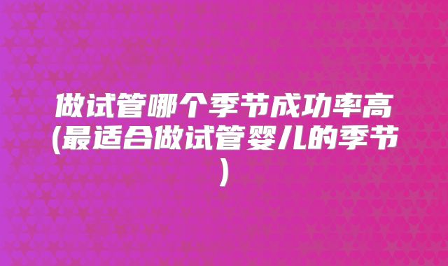 做试管哪个季节成功率高(最适合做试管婴儿的季节)