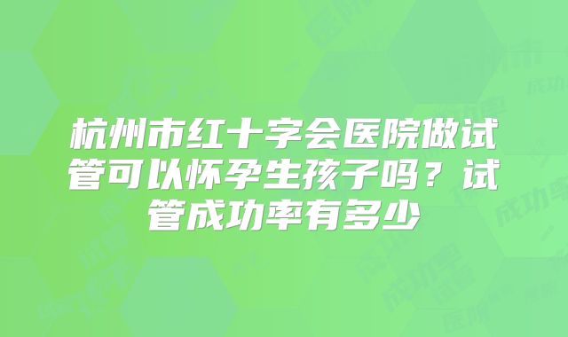 杭州市红十字会医院做试管可以怀孕生孩子吗？试管成功率有多少