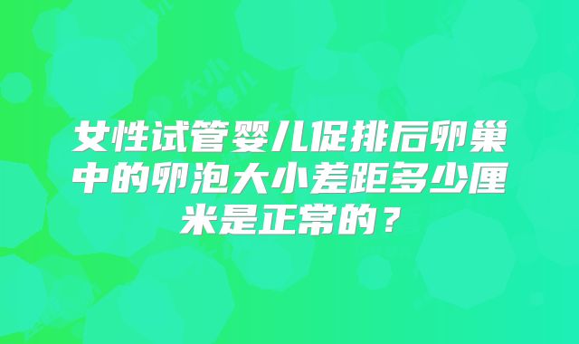 女性试管婴儿促排后卵巢中的卵泡大小差距多少厘米是正常的？