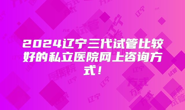 2024辽宁三代试管比较好的私立医院网上咨询方式！