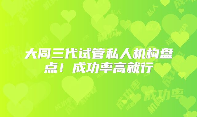 大同三代试管私人机构盘点!成功率高就行