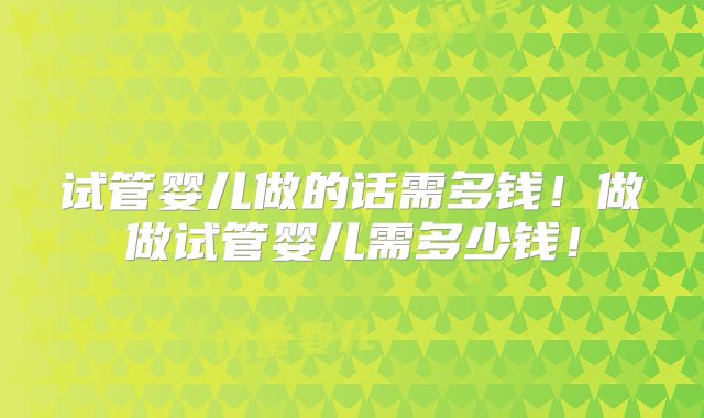 试管婴儿做的话需多钱!做做试管婴儿需多少钱!