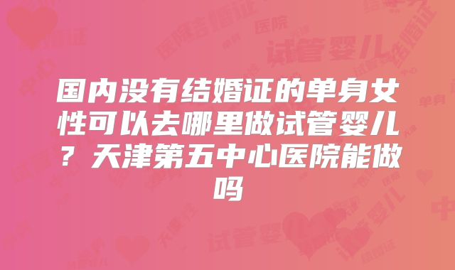 国内没有结婚证的单身女性可以去哪里做试管婴儿？天津第五中心医院能做吗