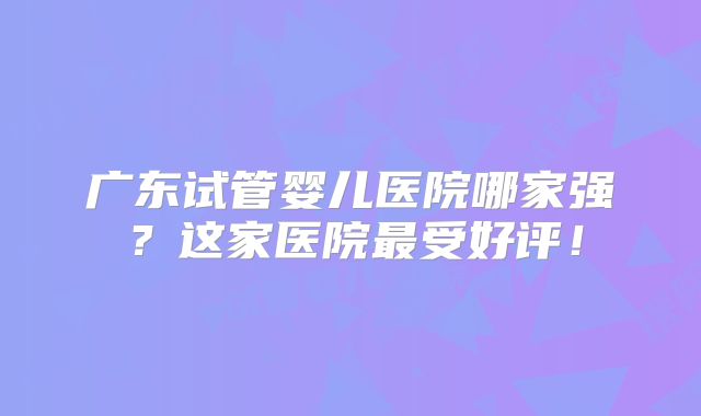 广东试管婴儿医院哪家强?这家医院最受好评!