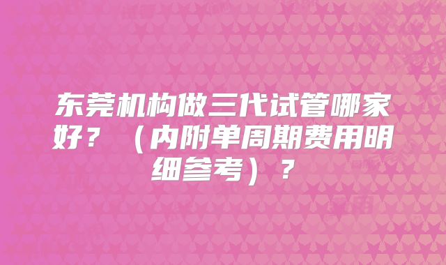 东莞机构做三代试管哪家好？（内附单周期费用明细参考）？
