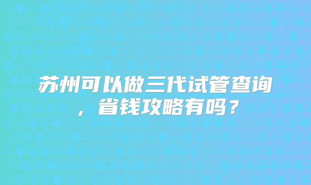 苏州可以做三代试管查询,省钱攻略有吗?