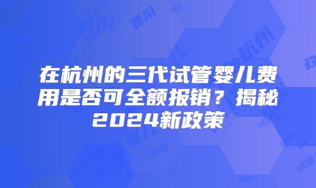 在杭州的三代试管婴儿费用是否可全额报销？揭秘2024新政策