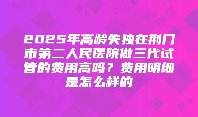 2025年高龄失独在荆门市第二人民医院做三代试管的费用高吗？费用明细是怎么样的