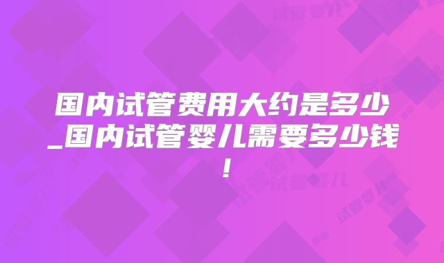 国内试管费用大约是多少_国内试管婴儿需要多少钱！
