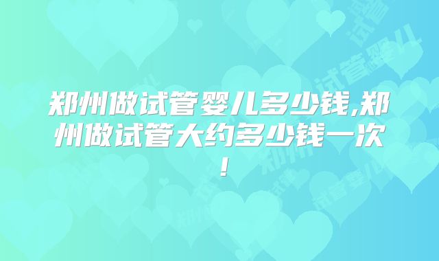 郑州做试管婴儿多少钱,郑州做试管大约多少钱一次！