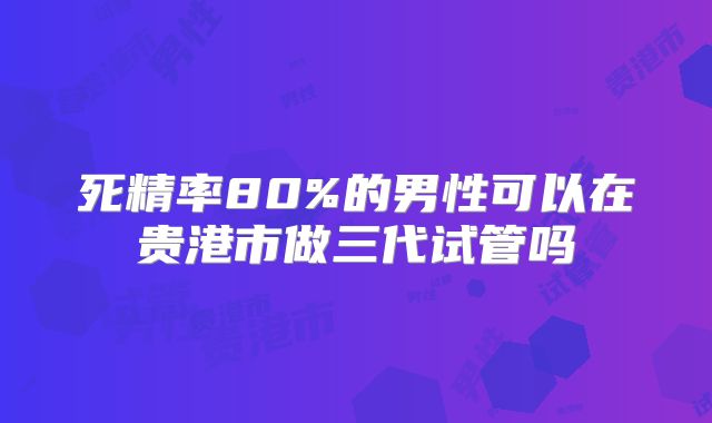 死精率80%的男性可以在贵港市做三代试管吗