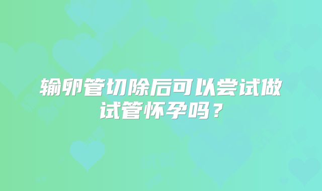 输卵管切除后可以尝试做试管怀孕吗？