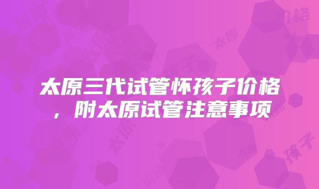 太原三代试管怀孩子价格，附太原试管注意事项