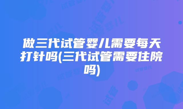 做三代试管婴儿需要每天打针吗(三代试管需要住院吗)
