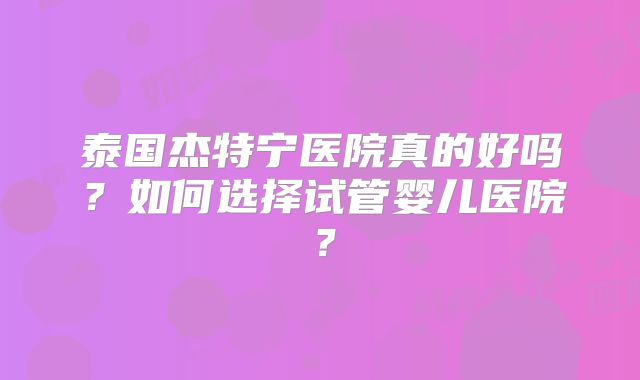 泰国杰特宁医院真的好吗？如何选择试管婴儿医院？