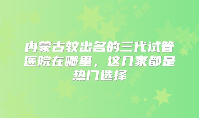 内蒙古较出名的三代试管医院在哪里,这几家都是热门选择