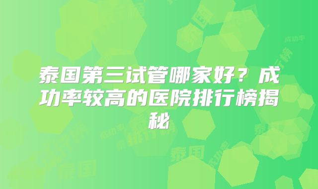 泰国第三试管哪家好？成功率较高的医院排行榜揭秘