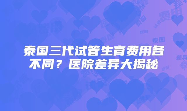 泰国三代试管生育费用各不同？医院差异大揭秘