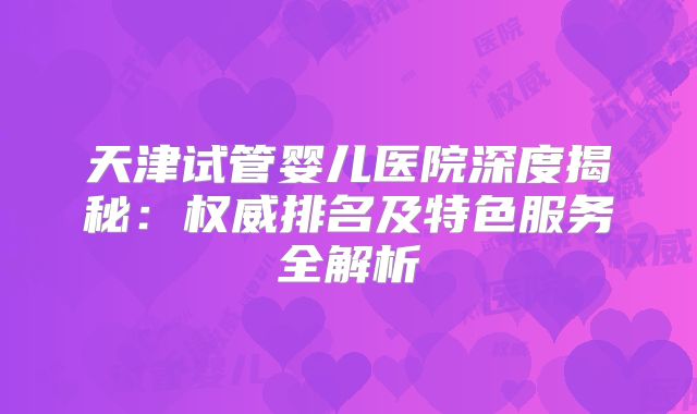 天津试管婴儿医院深度揭秘：权威排名及特色服务全解析