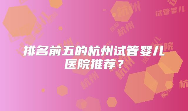 排名前五的杭州试管婴儿医院推荐？