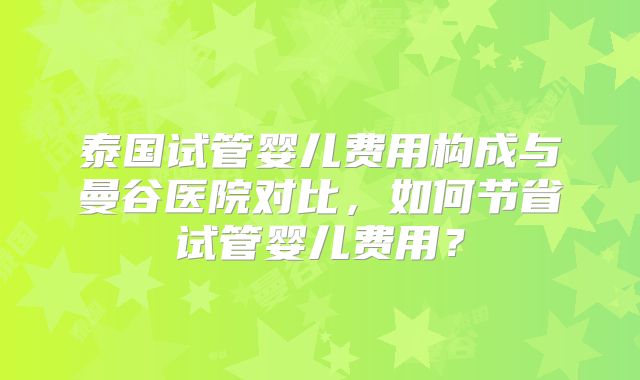 泰国试管婴儿费用构成与曼谷医院对比，如何节省试管婴儿费用？