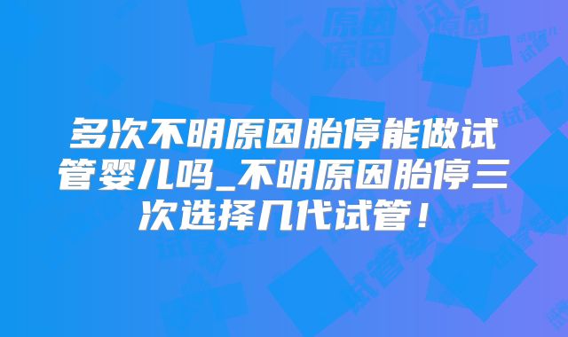 多次不明原因胎停能做试管婴儿吗_不明原因胎停三次选择几代试管！