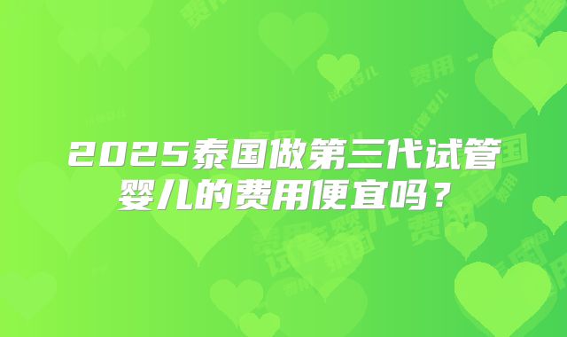 2025泰国做第三代试管婴儿的费用便宜吗?