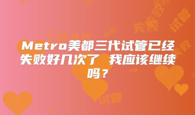 Metro美都三代试管已经失败好几次了 我应该继续吗?