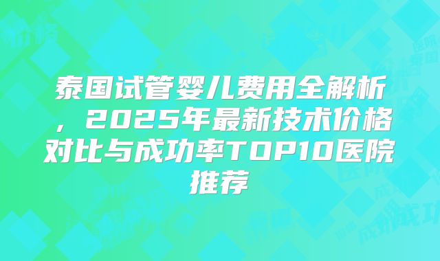 泰国试管婴儿费用全解析，2025年最新技术价格对比与成功率TOP10医院推荐