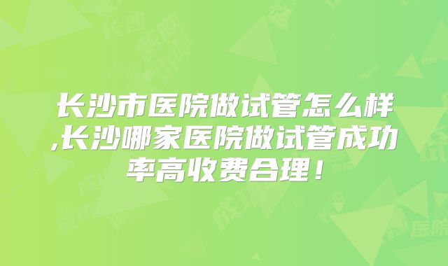 长沙市医院做试管怎么样,长沙哪家医院做试管成功率高收费合理！