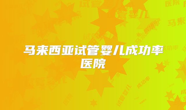 马来西亚试管婴儿成功率医院