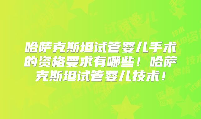 哈萨克斯坦试管婴儿手术的资格要求有哪些!哈萨克斯坦试管婴儿技术!