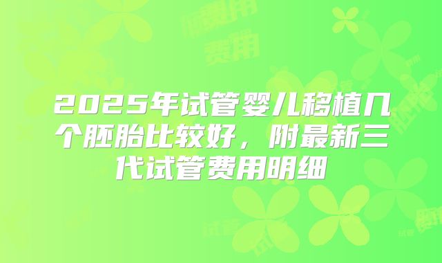 2025年试管婴儿移植几个胚胎比较好，附最新三代试管费用明细
