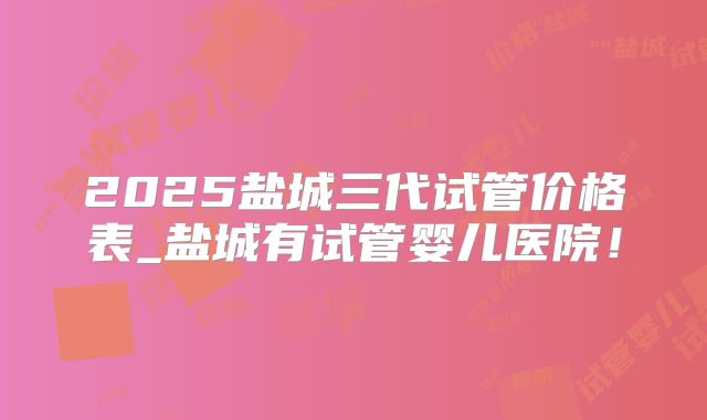 2025盐城三代试管价格表_盐城有试管婴儿医院!