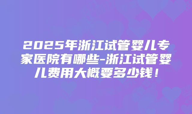 2025年浙江试管婴儿专家医院有哪些-浙江试管婴儿费用大概要多少钱！