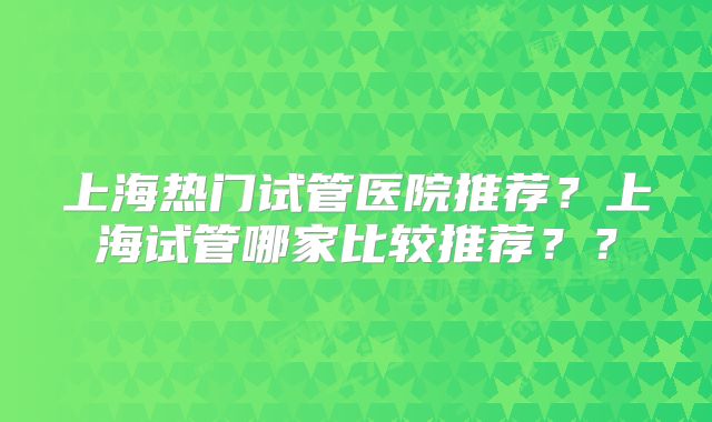 上海热门试管医院推荐？上海试管哪家比较推荐？？