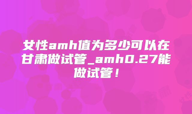 女性amh值为多少可以在甘肃做试管_amh0.27能做试管！