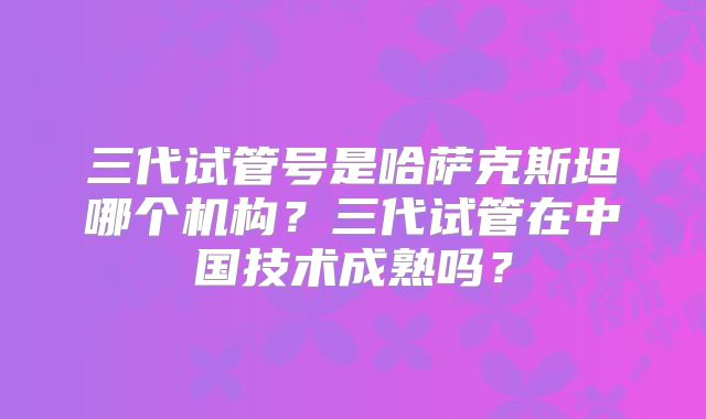 三代试管号是哈萨克斯坦哪个机构？三代试管在中国技术成熟吗？