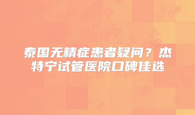 泰国无精症患者疑问?杰特宁试管医院口碑佳选