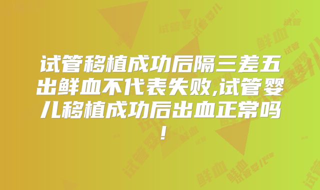 试管移植成功后隔三差五出鲜血不代表失败,试管婴儿移植成功后出血正常吗!