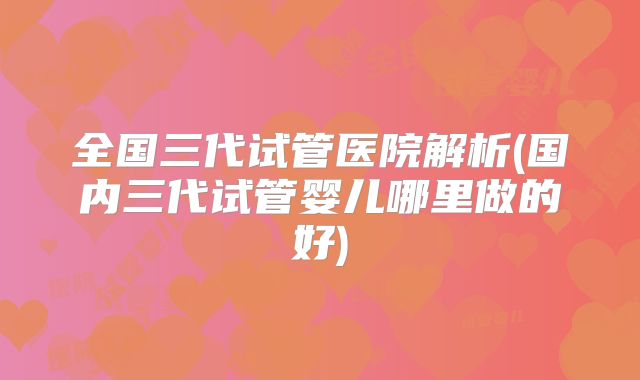 全国三代试管医院解析(国内三代试管婴儿哪里做的好)
