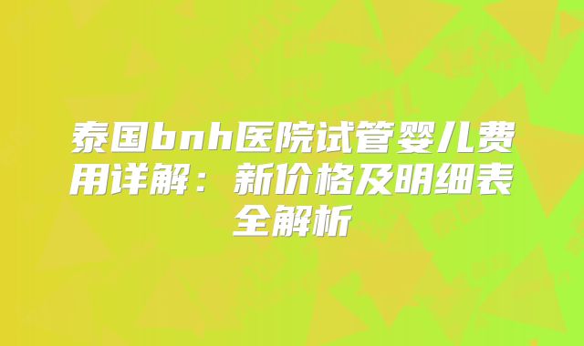 泰国bnh医院试管婴儿费用详解：新价格及明细表全解析