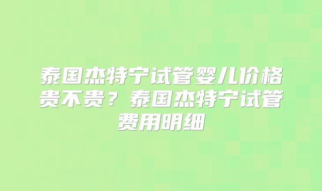 泰国杰特宁试管婴儿价格贵不贵？泰国杰特宁试管费用明细