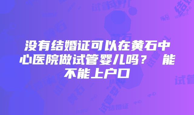 没有结婚证可以在黄石中心医院做试管婴儿吗？ 能不能上户口